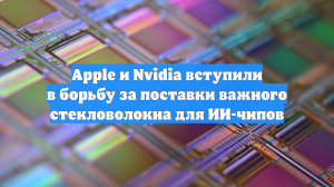 Apple и Nvidia вступили в борьбу за поставки важного стекловолокна для ИИ-чипов