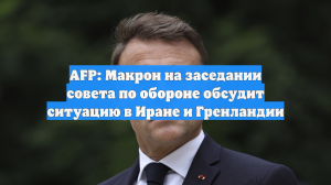 AFP: Макрон на заседании совета по обороне обсудит ситуацию в Иране и Гренландии