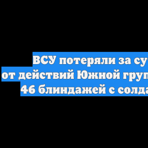 ВСУ потеряли за сутки от действий Южной группировки 46 блиндажей с солдатами