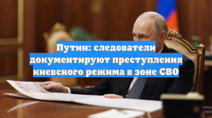 Путин: следователи документируют преступления киевского режима в зоне СВО