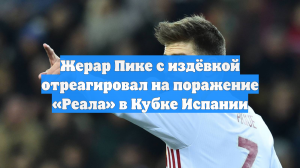Жерар Пике с издёвкой отреагировал на поражение «Реала» в Кубке Испании