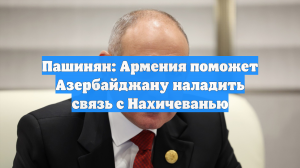 Пашинян: Армения поможет Азербайджану наладить связь с Нахичеванью