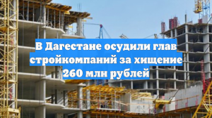 В Дагестане осудили глав стройкомпаний за хищение 260 млн рублей