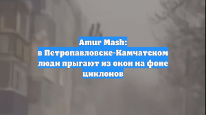 Amur Mash: в Петропавловске-Камчатском люди прыгают из окон на фоне циклонов