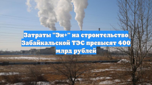 Затраты "Эн+" на строительство Забайкальской ТЭС превысят 400 млрд рублей