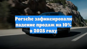 Мировые продажи машин Porsche сократились на 10 процентов в 2025 году