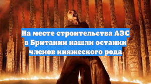 В Британии на территории АЭС нашли останки членов королевского рода
