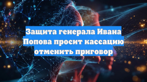 Защита генерала Ивана Попова попросила кассацию отменить приговор