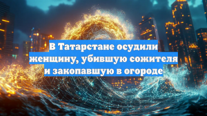 В Татарстане осудили женщину, убившую сожителя и закопавшую в огороде