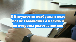 В Ингушетии возбудили дело после сообщения о насилии со стороны родственников