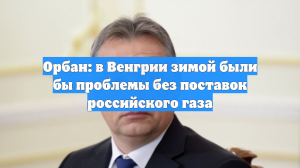 Орбан: в Венгрии зимой были бы проблемы без поставок российского газа