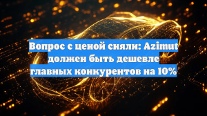 Вопрос с ценой сняли: Azimut должен быть дешевле главных конкурентов на 10%