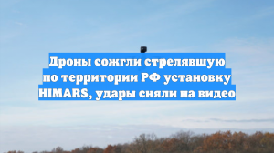 Дроны сожгли стрелявшую по территории РФ установку HIMARS, удары сняли на видео