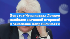 Депутат Чепа назвал Лондон наиболее активной стороной в эскалации напряженности