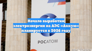Начало выработки электроэнергии на АЭС «Аккую» планируется в 2026 году