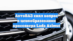 АвтоВАЗ снял вопрос о ценообразовании кроссовера Lada Azimut