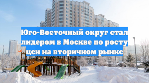 Юго-Восточный округ стал лидером в Москве по росту цен на вторичном рынке