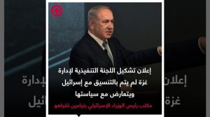 نتنياهو غير سعيد بإعلان تشكيل اللجنة التنفيذية لإدارة غزة