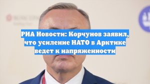 РИА Новости: Корчунов заявил, что усиление НАТО в Арктике ведет к напряженности