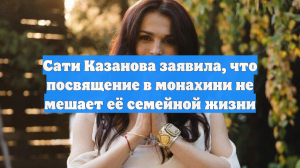 Сати Казанова заявила, что посвящение в монахини не мешает её семейной жизни