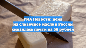 АКРА: стоимость сливочного масла в России упала практически на 36 рублей