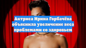 Актриса Ирина Горбачёва объяснила увеличение веса проблемами со здоровьем