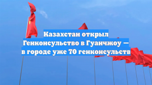 Казахстан открыл Генконсульство в Гуанчжоу — в городе уже 70 генконсульств