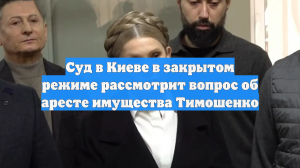 Суд в Киеве в закрытом режиме рассмотрит вопрос об аресте имущества Тимошенко