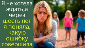 Я не хотела ждать, а через шесть лет я поняла, какую ошибку совершила