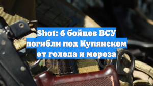 Shot: 6 бойцов ВСУ погибли под Купянском от голода и мороза