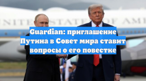 Guardian: приглашение Путина в Совет мира ставит вопросы о его повестке