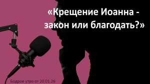 Бодрое утро 20.01.26 - «Крещение Иоанна - закон или благодать?»
