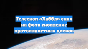 Телескоп «Хаббл» снял на фото скопление протопланетных дисков