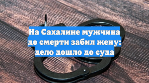 На Сахалине мужчина до смерти забил жену: дело дошло до суда