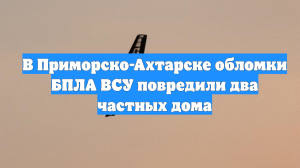 В Приморско-Ахтарске обломки БПЛА ВСУ повредили два частных дома