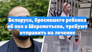 Белоруса, бросившего ребенка об пол в Шереметьево, требуют отправить на лечение