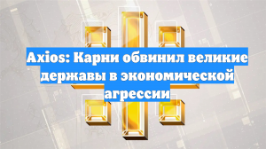 Axios: Карни обвинил великие державы в экономической агрессии