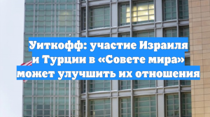 Уиткофф: участие Израиля и Турции в «Совете мира» может улучшить их отношения