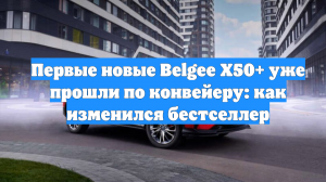 Первые новые Belgee X50+ уже прошли по конвейеру: как изменился бестселлер