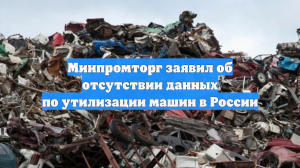 Минпромторг заявил об отсутствии данных по утилизации машин в России