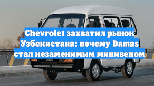 Chevrolet захватил рынок Узбекистана: почему Damas стал незаменимым минивеном
