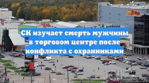 СК изучает смерть мужчины в торговом центре после конфликта с охранниками