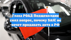 Глава РОАД Подщеколдин снял вопрос, почему SAIC не хочет продавать авто в РФ