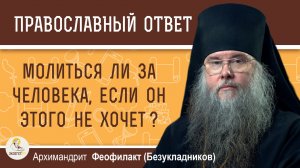 Молиться ли за человека, если он этого не хочет?  Архимандрит Феофилакт (Безукладников)