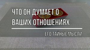 ЧТО ОН ДУМАЕТ О ВАШИХ ОТНОШЕНИЯХ?  ЕГО ТАЙНЫЕ МЫСЛИ