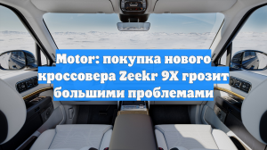 Motor: покупка нового кроссовера Zeekr 9X грозит большими проблемами