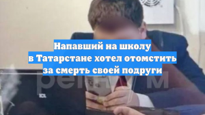Напавший на школу в Татарстане хотел отомстить за смерть своей подруги