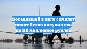 Посадивший в поле самолет пилот Белов получил иск на 118 миллионов рублей