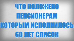 Что положено Пенсионерам которым исполнилось 60 лет СПИСОК