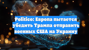 Politico: Европа пытается убедить Трампа отправить военных США на Украину
